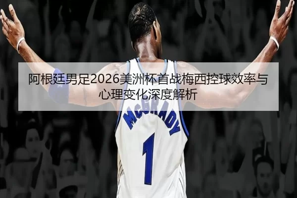 阿根廷男足2026美洲杯首战梅西控球效率与心理变化深度解析