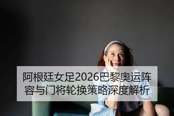 阿根廷女足2026巴黎奥运阵容与门将轮换策略深度解析