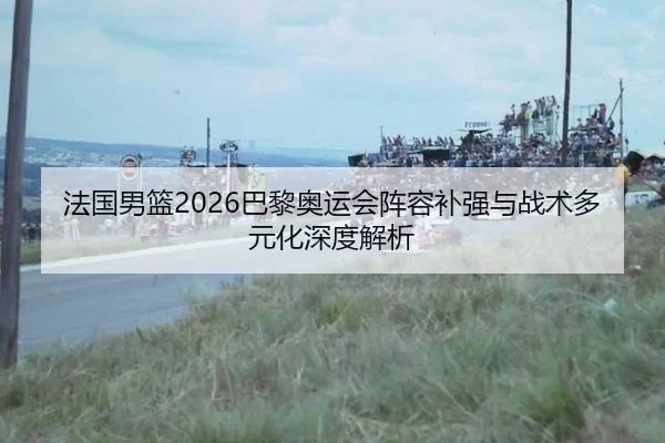 法国男篮2026巴黎奥运会阵容补强与战术多元化深度解析