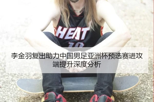 李金羽复出助力中国男足亚洲杯预选赛进攻端提升深度分析