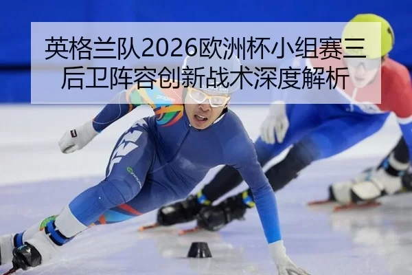 英格兰队2026欧洲杯小组赛三后卫阵容创新战术深度解析